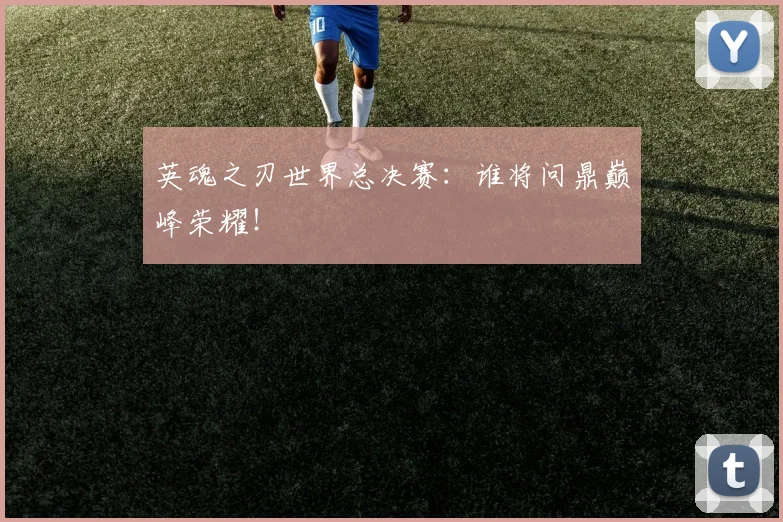 英魂之刃世界总决赛：谁将问鼎巅峰荣耀！