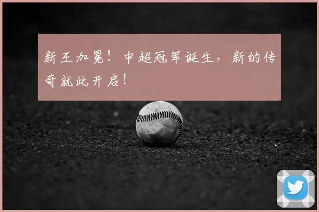 新王加冕！中超冠军诞生，新的传奇就此开启！
