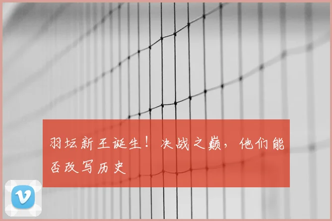 羽坛新王诞生！决战之巅，他们能否改写历史