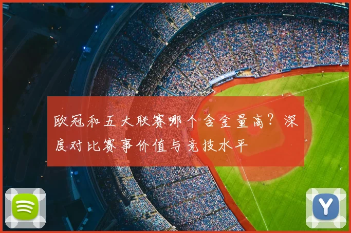 欧冠和五大联赛哪个含金量高？深度对比赛事价值与竞技水平